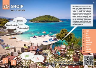 SQ
SQ SHQIP
SHQIP
1 një
2 dy
3 tre
4 katër
5 pesë
6 gjashtë
7 shtatë
8 tetë
9 nëntë
10 dhjetë
Dëgjoni tingullin e këtyre fjalëve >>>
Dëgjoni tingullin e këtyre fjalëve >>>
7 500 000
7 500 000
ç ë Photo: Beach cafe in Ksamil, Albania
32
▲
jo
po
Përshëndetje!
Sijeni?
Faleminderit!
When Albanians are shaking their
head from side to side it does not
mean “no” but quite the opposite
“right, I agree, I’m listening”.
Conversely,noddingone’sheadup
and down does not mean “yes”. It
means “sorry, I’m afraid not” and
seems to accompany bad news.
So be particularly careful when
shakingyourheadinAlbania–you
mayhavejustagreedtosomething
youdidn’tmeanto!
 