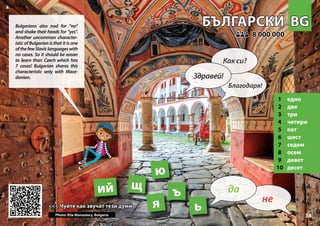 BG
BG
БЪЛГАРСКИ
БЪЛГАРСКИ
1 едно
2 две
3 три
4 четири
5 пет
6 шест
7 седем
8 осем
9 девет
10 десет
<<< Чуйте как звучат тези думи
<<< Чуйте как звучат тези думи
8 000 000
8 000 000
ь
щ
ъ
ю
Photo: Rila Monastery, Bulgaria
ий
33
я
▲
не
да
Здравей!
Как си?
Благодаря!
Bulgarians also nod for “no”
and shake their heads for “yes”.
Another uncommon character-
istic of Bulgarian is that it is one
ofthefewSlaviclanguageswith
no cases. So it should be easier
to learn than Czech which has
7 cases! Bulgarian shares this
characteristic only with Mace-
donian.
 