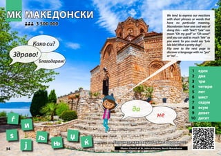 МАКЕДОНСКИ
МАКЕДОНСКИ
1 еден
2 два
3 три
4 четири
5 пет
6 шест
7 седум
8 осум
9 девет
10 десет
Слушнете како звучат овие зборови >>>
Слушнете како звучат овие зборови >>>
3 500 000
3 500 000
ѕ љ
ј ќ
Photo: Church of St. John at Kaneo, North Macedonia
њ
џ
MK
MK
34
и
ѓ
▲
не
да
Здраво!
Какоси?
Благодарам!
We tend to express our reactions
with short phrases or words that
have no particular meaning.
Macedonian have one cool way of
doing this – with "lele"! “Lele” can
mean "Oh my god!" or "Oh wow!"
and you can add as much “lele” as
you want. So you could say "Lele
lelelele!Whataprettydog!".
Flip over to the next page to
discover a language with no “yes”
or“no”…
 