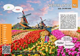 NL
NL
NEDERLANDS
NEDERLANDS
1 een
2 twee
3 drie
4 vier
5 vijf
6 zes
7 zev
8 acht
9 negen
10 tien
<<< Luister naar de klanken van deze woorden
<<< Luister naar de klanken van deze woorden
24 000 000
24 000 000
Photo: Tulips and windmills in Zaanse Schans, Netherlands 37
▲
nee
ja
Hallo!
Hoegaat
hetermee?
Dankjewel!
Dutch has a very special word:
“gezellig“. It’s one of the most used
Dutch words and depending on
the context it can be translated as
a feeling of cosiness, fun or nice
atmosphere. It can also indicate
a sense of belonging, time spent
with loved ones or seeing a friend
afteralongtime.Forexample:“we
have spent a gezellige evening,
playinggamesandhavingfun…”.
 