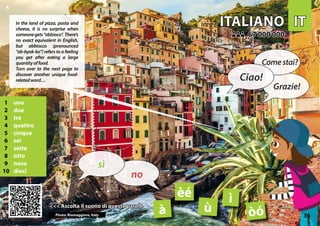 IT
IT
ITALIANO
ITALIANO
1 uno
2 due
3 tre
4 quattro
5 cinque
6 sei
7 sette
8 otto
9 nove
10 dieci
<<< Ascolta il suono di queste parole
<<< Ascolta il suono di queste parole
67 000 000
67 000 000
à
ì
èé
òó
Photo: Riomaggiore, Italy
ù 39
▲
no
sì
Ciao!
Comestai?
Grazie!
In the land of pizza, pasta and
cheese, it is no surprise when
someonegets“abbioco”. There’s
no exact equivalent in English,
but abbiocco (pronounced
“ab-byok-ko”) refers to a feeling
you get after eating a large
quantityoffood.
Turn over to the next page to
discover another unique food-
relatedword…
 