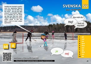 SV
SV
SVENSKA
SVENSKA
1 ett
2 två
3 tre
4 fyra
5 fem
6 sex
7 sju
8 åtta
9 nio
10 tio
<<< Lyssna på ljuden för dessa ord
<<< Lyssna på ljuden för dessa ord
10 000 000
10 000 000
ö
äå
Photo: Frozen lake in Upplands Vasby, Sweden (Per-Boge | Shutterstock.com) 41
▲
nej
ja
Hej!
Hurmårdu?
Tack så
mycket!
Swedish has invented a perfect
word for expressing balance
and saying “not too little, not
too much… but just the right
amount” or in Swedish “lagom”.
So in Swedish you can nicely
say that you have just eaten
“lagom”! We talked a lot about
unique words, so let’s also
take a look at some unique
expressions…
 