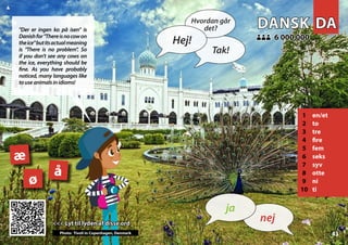 DA
DA
DANSK
DANSK
1 en/et
2 to
3 tre
4 fire
5 fem
6 seks
7 syv
8 otte
9 ni
10 ti
6 000 000
6 000 000
æ
å
ø
43
<<< Lyt til lyden af disse ord
<<< Lyt til lyden af disse ord
Photo: Tivoli in Copenhagen, Denmark
▲
nej
ja
Hej!
Hvordan går
det?
Tak!
"Der er ingen ko på isen" is
Danishfor"Thereisnocowon
theice"butitsactualmeaning
is "There is no problem". So
if you don’t see any cows on
the ice, everything should be
fine. As you have probably
noticed, many languages like
touseanimalsinidioms!
 
