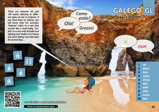 GL
GL
GALEGO
GALEGO
1 un
2 dous
3 tres
4 catro
5 cinco
6 seis
7 sete
8 oito
9 nove
10 dez
<<< Escoita o son destas palabras
<<< Escoita o son destas palabras
2 400 000
2 400 000
ñ
Photo: As Catedrais Beach, Spain 45
á
í ï
é
ó
▲
non
si
Ola!
Como
estás?
Grazas!
There are between 60 and
100 words referring to differ-
ent types of rain in Galician. If
you have been to Galicia, you
will know why! For example,
"babuña" refers to a rain that
sounds like a small baby, "tor-
bón" to a rain with thunder and
lighting and "ballón" to a heavy
but short-lasting rain that lasts
forseveraldays…
 