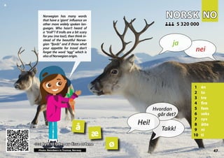 NO
NO
NORSK
NORSK
1 én
2 to
3 tre
4 fire
5 fem
6 seks
7 syv
8 åtte
9 ni
10 ti
5 320 000
5 320 000
æ
å
ø
47
<<< Lytt til lyden av disse ordene
<<< Lytt til lyden av disse ordene
Photo: Reindeers in Tromsø, Norway
▲
nei
ja
Hei!
Hvordan
går det?
Takk!
Norwegian has many words
that have a ‘giant’ influence on
other more widely spoken lan-
guages. Who hasn’t heard of
a “troll”? If trolls are a bit scary
for you (me too!), then think in-
stead of the beautiful Norwe-
gian “fjords” and if those whet
your appetite for travel don’t
forget the word “egg” which is
alsoofNorwegianorigin.
 