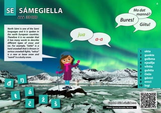 SE
SE SÁMEGIELLA
SÁMEGIELLA
1 okta
2 guokte
3 golbma
4 njeallje
5 vihtta
6 guhtta
7 čieža
8 gávcci
9 ovcci
10 logi
Guldal dáid sániid >>>
Guldal dáid sániid >>>
30 000
30 000
á
đ
č
ŋ
Photo: Aurora borealis, Norway
š
ŧ
ž
48
48
▲
a-a
jua
Bures!
Mo dat
manná?
Giitu!
North Sámi is one of the Sami
languages and it is spoken in
the north European countries.
Therefore it is no wonder that
it has many words to describe
different types of snow and
ice. For example, "čahki” is a
hard snowball that is thrown in
serious snowball fights, "vahca"
is a new or loose snow and
"soavli"isaslushysnow.
 