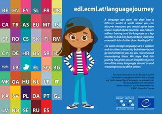 KA
KA
MK
MK
ROM
ROM
CY
CY
ET
ET
CA
CA
BE
BE
RU
RU ES
ES
NO
NO
LV
LV SE
SE RU
RU ES
ES
NO
NO
LV
LV SE
SE
PT
PT GL
GL
PL
PL DA
DA
KA
KA SV
SV
LT
LT IT
IT
HU
HU NL
NL
MK
MK GA
GA
SQ
SQ BG
BG
EL
EL
ROM
ROM
LB
LB
SR
SR HY
HY
HR
HR BS
BS
CY
CY DE
DE
SK
SK FI
FI RM
RM
CS
CS
ET
ET RO
RO
MT
MT IS
IS
EU
EU
TR
TR AS
AS
UK
UK
CA
CA
SL
SL FR
FR
FY
FY
EN
EN
BE
BE edl.ecml.at/languagejourney
EUROPEAN CENTRE FOR
MODERN LANGUAGES
CENTRE EUROPEEN POUR
LES LANGUES VIVANTES
EUROPEAN CENTRE FOR
MODERN LANGUAGES
CENTRE EUROPEEN POUR
LES LANGUES VIVANTES
EUROPEAN CENTRE FOR
MODERN LANGUAGES
CENTRE EUROPEEN POUR
LES LANGUES VIVANTES
EUROPEAN CENTRE FOR
MODERN LANGUAGES
CENTRE EUROPEEN POUR
LES LANGUES VIVANTES
A language can open the door into a
different world. A world where you can
discover treasures you would never have
knownexistedaboutcountriesandcultures
without having used the language as a key
toenterit.Andonedoorcantakeyouintoa
roomwithlotsofotherdoorsleadingoffit!
For some, foreign languages are a passion
andforothersanecessitybutwhereveryou
go and whatever you do, you cannot avoid
encountering them. We hope that this
journey has given you an insight into just a
few of the many languages around us and
encouragesyoutodelvedeeper.
For more information on the European Centre
for Modern Languages of the Council of Europe
and the European Day of languages see www.ecml.at.
For any adaptations or translations
please contact us at information@ecml.at.
© 2021, Council of Europe
 