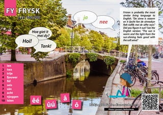 FY
FY FRYSK
FRYSK
1 ien
2 twa
3 trije
4 fjouwer
5 fiif
6 seis
7 sân
8 acht
9 njoggen
10 tsien
Harkje nei it lûd fan dizze wurden >>>
Harkje nei it lûd fan dizze wurden >>>
500 000
500 000
â
ô
êé
Photo: Ljouwert, Netherlands
ûú
6
▲
nee
ja
Hoi!
Hoe giet it
mei dy?
Tank!
Frisian is probably the most
similar living language to
English. "De sinne is waarm
en it ljocht fan de sinneskyn
fielt noflik mei de sêfte wyn."
Did you figure it out? See the
English version: "The sun is
warm and the light from the
sun-shining feels good with
thesoftwind."
 