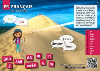 FR
FR FRANÇAIS
FRANÇAIS
1 un
2 deux
3 trois
4 quatre
5 cinq
6 six
7 sept
8 huit
9 neuf
10 dix
Écoutez le son de ces mots >>>
Écoutez le son de ces mots >>>
76 800 000
76 800 000
éèêë
ôö
àâä ç
Photo: Dune du Pilat, France
æ î ï
œ
ùûü
ÿ
8
▲
Bonjour !
Ça va ?
Merci !
non
oui
Did you know that French has a
different way of counting between
70 and 99? So for the number 75
you literally say “60 plus 15”. In
addition to that, for the number
80 you say “4 times 20”! 96
therefore is “4 times 20 plus 16”.
French speakers have to be good
mathematicians! French is also
considered to be one of the most
beautiful languages, together
with…wanttotakeaguess?
 