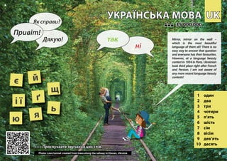 UK
UK
УКРАЇНСЬКА МОВА
УКРАЇНСЬКА МОВА
1 один
2 два
3 три
4 чотири
5 п’ять
6 шість
7 сім
8 вісім
9 дев’ять
10 десять
<<< Прослухайте звучання цих слів
<<< Прослухайте звучання цих слів
35 000 000
35 000 000
ґ
є
і ї
й
Photo: Love tunnel created from trees along the railway in Klevan, Ukraine
щ
ь
ю я
9
▲
ні
так
Привіт!
Як справи?
Дякую! Mirror, mirror on the wall –
which is the most beautiful
language of them all? There is no
easy way to answer that question
and everyone has their favourites.
However, at a language beauty
contest in 1934 in Paris, Ukrainian
took third place right after French
and Persian. I am not aware of
any more recent language beauty
contests!
 