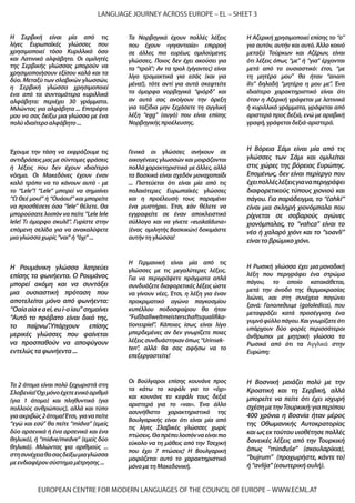 EUROPEAN CENTRE FOR MODERN LANGUAGES OF THE COUNCIL OF EUROPE – WWW.ECML.AT
LANGUAGE JOURNEY ACROSS EUROPE – EL – SHEET 3
Τα 2 άτομα είναι πολύ ξεχωριστά στη
Σλοβενία!Όχιμόνοέχετεενικόαριθμό
(για 1 άτομο) και πληθυντικό (για
πολλούς ανθρώπους), αλλά και τύπο
γιαακριβώς2άτομα!Έτσι, γιαναπείτε
“εγώ και εσύ” θα πείτε “midva” (εμείς
δύο αρσενικά ή ένα αρσενικό και ένα
θηλυκό), ή “midve/medve” (εμείς δύο
θηλυκά). Μιλώντας για αριθμούς ...
στησυνέχειαθασαςδείξωμιαγλώσσα
μεενδιαφέρονσύστημαμέτρησης...
Η Αζερική χρησιμοποιεί επίσης το “o”
για αυτόν, αυτήν και αυτό.Άλλο κοινό
μεταξύ Τούρκων και Αζέρων, είναι
ότι λέξεις όπως “με” ή “για” έρχονται
μετά από το ουσιαστικό: έτσι, “με
τη μητέρα μου” θα ήταν “anam
ilə” δηλαδή “μητέρα η μου με”. Ένα
ιδιαίτερο χαρακτηριστικό είναι ότι
όταν η Αζερική γράφεται με λατινικά
ή κυριλλικά γράμματα, γράφεται από
αριστερά προς δεξιά, ενώ με αραβική
γραφή,γράφεταιδεξιά-αριστερά.
Γενικά οι γλώσσες ανήκουν σε
οικογένειες γλωσσών και μοιράζονται
πολλά χαρακτηριστικά με άλλες, αλλά
τα Βασκικά είναι σχεδόν μοναχοπαίδι
... Πιστεύεται ότι είναι μία από τις
παλαιότερες Ευρωπαϊκές γλώσσες
και η προέλευσή τους παραμένει
ένα μυστήριο. Έτσι, εάν θέλετε να
εγγραφείτε σε έναν αποκλειστικό
σύλλογο και να γίνετε «euskalduna»
(ένας ομιλητής Βασκικών) δοκιμάστε
αυτήντηγλώσσα!
Η Ρουμάνικη γλώσσα λατρεύει
επίσης τα φωνήεντα. Ο Ρουμάνος
μπορεί ακόμη και να συντάξει
μια ουσιαστική πρόταση που
αποτελείται μόνο από φωνήεντα:
“Oaiaaiaeaei,eui-oiau”σημαίνει
“Αυτό το πρόβατο είναι δικό της,
το παίρνω”.Υπάρχουν επίσης
μερικές γλώσσες που φαίνεται
να προσπαθούν να αποφύγουν
εντελώςταφωνήεντα...
Η Γερμανική είναι μία από τις
γλώσσες με τις μεγαλύτερες λέξεις.
Για να περιγράψετε πράγματα απλά
συνδυάζετε διαφορετικές λέξεις ώστε
να γίνουν νέες. Έτσι, η λέξη για έναν
προκριματικό αγώνα παγκοσμίου
κυπέλλου ποδοσφαίρου θα ήταν
“Fußballweltmeisterschaftsqualifika-
tionsspiel”. Κάποιες ίσως είναι λίγο
μπερδεμένες αν δεν γνωρίζετε ποιες
λέξειςσυνδυάστηκανόπως“Urinsek-
ten”, αλλά θα σας αφήσω να το
επεξεργαστείτε!
Η Βοσνική μοιάζει πολύ με την
Κροατική και τη Σερβική, αλλά
μπορείτε να πείτε ότι έχει ισχυρή
σχέσημετηνΤουρκική:γιαπερίπου
400 χρόνια η Βοσνία ήταν μέρος
της Οθωμανικής Αυτοκρατορίας
και ως εκ τούτου υιοθέτησε πολλές
δανεικές λέξεις από την Τουρκική
όπως “minđuše” (σκουλαρίκια),
“bujrum” (προχωρήστε, κάντε το)
ή“avlija”(εσωτερικήαυλή).
Η Σερβική είναι μία από τις
λίγες Ευρωπαϊκές γλώσσες που
χρησιμοποιεί τόσο Κυριλλικό όσο
και Λατινικό αλφάβητο. Οι ομιλητές
της Σερβικής γλώσσας μπορούν να
χρησιμοποιήσουν εξίσου καλά και τα
δύο. Μεταξύ των σλαβικών γλωσσών,
η Σερβική γλώσσα χρησιμοποιεί
ένα από τα συντομότερα κυριλλικά
αλφάβητα: περιέχει 30 γράμματα.
Μιλώντας για αλφάβητα ... Επιτρέψτε
μου να σας δείξω μια γλώσσα με ένα
πολύιδιαίτεροαλφάβητο...
Οι Βούλγαροι επίσης κουνάνε προς
τα κάτω το κεφάλι για το «όχι»
και κουνάνε το κεφάλι τους δεξιά
αριστερά για το «ναι». Ένα άλλο
ασυνήθιστο χαρακτηριστικό της
Βουλγαρικής είναι ότι είναι μία από
τις λίγες Σλαβικές γλώσσες χωρίς
πτώσεις.Θαπρέπειλοιπόνναείναιπιο
εύκολο να τη μάθεις από την Τσεχική
που έχει 7 πτώσεις! Η Βουλγαρική
μοιράζεται αυτό το χαρακτηριστικό
μόνομετηΜακεδονική.
Τα Νορβηγικά έχουν πολλές λέξεις
που έχουν «γιγαντιαία» επιρροή
σε άλλες πιο ευρέως ομιλούμενες
γλώσσες. Ποιος δεν έχει ακούσει για
τα “τρολ”; Αν τα τρολ (γίγαντες) είναι
λίγο τρομακτικά για εσάς (και για
μένα!), τότε αντί για αυτά σκεφτείτε
τα όμορφα νορβηγικά “φιόρδ” και
αν αυτά σας ανοίγουν την όρεξη
για ταξίδια μην ξεχάσετε τη αγγλική
λέξη “egg” (αυγό) που είναι επίσης
Νορβηγικήςπροέλευσης.
Η Βόρεια Σάμι είναι μία από τις
γλώσσες των Σάμι και ομιλείται
στις χώρες της βόρειας Ευρώπης.
Επομένως, δεν είναι περίεργο που
έχειπολλέςλέξειςγιαναπεριγράψει
διαφορετικούς τύπους χιονιού και
πάγου. Για παράδειγμα, το “čahki”
είναι μια σκληρή χιονόμπαλα που
ρίχνεται σε σοβαρούς αγώνες
χιονόμπαλας, το “vahca” είναι το
νέο ή χαλαρό χιόνι και το “soavli”
είναιτοβρώμικοχιόνι.
Η Ρωσική γλώσσα έχει μια μοναδική
λέξη που περιγράφει ένα στρώμα
πάγου, το οποίο κατακάθεται,
μετά την άνοδο της θερμοκρασίας
λιώνει, και στη συνέχεια παγώνει
ξανά: Гололедица (gololedica), που
μεταφράζει κατά προσέγγιση ένα
γυμνόφύλλοπάγου.Καιγνωρίζατεότι
υπάρχουν δύο φορές περισσότεροι
άνθρωποι με μητρική γλώσσα τα
Ρωσικά από ότι τα Αγγλικά στην
Ευρώπη;
Έχουμε την τάση να εκφράζουμε τις
αντιδράσεις μας με σύντομες φράσεις
ή λέξεις που δεν έχουν ιδιαίτερο
νόημα. Οι Μακεδόνες έχουν έναν
καλό τρόπο να το κάνουν αυτό - με
το “Lele”! “Lele” μπορεί να σημαίνει
“Ω Θεέ μου!” ή “Ουάου!” και μπορείτε
να προσθέσετε όσα “lele” θέλετε. Θα
μπορούσατε λοιπόν να πείτε “Lele lele
lele! Τι όμορφο σκυλί!”. Γυρίστε στην
επόμενη σελίδα για να ανακαλύψετε
μιαγλώσσαχωρίς“ναι”ή“όχι”...
 