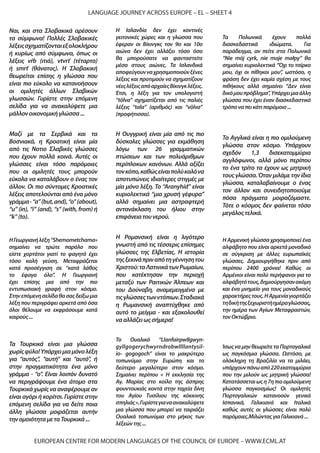 EUROPEAN CENTRE FOR MODERN LANGUAGES OF THE COUNCIL OF EUROPE – WWW.ECML.AT
LANGUAGE JOURNEY ACROSS EUROPE – EL – SHEET 4
Τα Aγγλικά είναι η πιο ομιλούμενη
γλώσσα στον κόσμο. Υπάρχουν
σχεδόν 1,3 δισεκατομμύρια
αγγλόφωνοι, αλλά μόνο περίπου
το ένα τρίτο τα έχουν ως μητρική
τους γλώσσα.Όταν μιλάμε την ίδια
γλώσσα, καταλαβαίνουμε ο ένας
τον άλλον και συνειδητοποιούμε
πόσα πράγματα μοιραζόμαστε.
Τότε ο κόσμος δεν φαίνεται τόσο
μεγάλοςτελικά.
Τα Τουρκικά είναι μια γλώσσα
χωρίςφύλο!Υπάρχειμιαμόνολέξη
για “αυτός”, “αυτή” και “αυτό”, ή
στην πραγματικότητα ένα μόνο
γράμμα - “ο”. Είναι λοιπόν δυνατό
να περιγράψουμε ένα άτομο στα
Τουρκικά χωρίς να αναφέρουμε αν
είναι αγόρι ή κορίτσι. Γυρίστε στην
επόμενη σελίδα για να δείτε ποια
άλλη γλώσσα μοιράζεται αυτήν
τηνομοιότηταμεταΤουρκικά...
Η Ισλανδία δεν έχει κοντινές
γειτονικές χώρες και η γλώσσα που
έφεραν οι Βίκινγκς τον 9ο και 10ο
αιώνα δεν έχει αλλάξει τόσο όσο
θα μπορούσατε να φανταστείτε
μέσα στους αιώνες. Τα Ισλανδικά
αποφεύγουνναχρησιμοποιούνξένες
λέξεις και προτιμούν να σχηματίζουν
νέεςλέξειςαπόαρχαίεςΒίκινγκλέξεις.
Έτσι, η λέξη για τον υπολογιστή
“tölva” σχηματίζεται από τις παλιές
λέξεις “tala” (αριθμός) και “völva”
(προφήτισσα).
Ναι, και στα Σλοβακικά αρέσουν
τα σύμφωνα! Πολλές Σλοβακικές
λέξειςσχηματίζονταιεξολοκλήρου
ή κυρίως από σύμφωνα, όπως οι
λέξεις vŕb (ιτιά), vtvrť (τέταρτο)
ή smrť (θάνατος). Η Σλοβακική
θεωρείται επίσης η γλώσσα που
είναι πιο εύκολο να κατανοήσουν
οι ομιλητές άλλων Σλαβικών
γλωσσών. Γυρίστε στην επόμενη
σελίδα για να ανακαλύψετε μια
μάλλονοικονομικήγλώσσα...
Η Ρομανσική είναι η λιγότερο
γνωστή από τις τέσσερις επίσημες
γλώσσες της Ελβετίας. Η ιστορία
τηςξεκινάπριναπότηγέννησητου
Χριστού:ταΛατινικάτωνΡωμαίων,
που κατέκτησαν την περιοχή
μεταξύ των Ραιτικών Άλπεων και
του Δούναβη, αναμεμειγμένα με
τιςγλώσσεςτωνντόπιων.Σταδιακά
η Ρωμανσική αναπτύχθηκε από
αυτό το μείγμα - και εξακολουθεί
νααλλάζειωςσήμερα!
Το Ουαλικό “Llanfairpwllgwyn-
gyllgogerychwyrndrobwllllantysil-
io- gogogoch” είναι το μακρύτερο
τοπωνύμιο στην Ευρώπη και το
δεύτερο μεγαλύτερο στον κόσμο.
Σημαίνει περίπου « Η εκκλησία της
Αγ. Μαρίας στο κοίλο της άσπρης
φουντουκιάς κοντά στην ταχεία δίνη
του Αγίου Τυσίλιου της κόκκινης
σπηλιάς».Γυρίστεγιαναανακαλύψετε
μια γλώσσα που μπορεί να ταιριάζει
Ουαλικά τοπωνύμια στο μήκος των
λέξεώντης...
Μαζί με τα Σερβικά και τα
Βοσνιακά, η Κροατική είναι μία
από τις Νοτιο Σλαβικές γλώσσες
που έχουν πολλά κοινά. Αυτές οι
γλώσσες είναι τόσο παρόμοιες
που οι ομιλητές τους μπορούν
εύκολα να καταλάβουν ο ένας τον
άλλον. Οι πιο σύντομες Κροατικές
λέξεις αποτελούνται από ένα μόνο
γράμμα-“a”(but,and),“o”(about),
“u” (in), “i” (and), “s” (with, from) ή
“k”(to).
Η Αρμενική γλώσσα χρησιμοποιεί ένα
αλφάβητο που είναι αρκετά μοναδικό
σε σύγκριση με άλλες ευρωπαϊκές
γλώσσες. Δημιουργήθηκε πριν από
περίπου 2400 χρόνια! Καθώς οι
Αρμένιοι είναι πολύ περήφανοι για το
αλφάβητότους,δημιούργησανακόμη
και ένα μνημείο για τους μοναδικούς
χαρακτήρεςτους.ΗΑρμενίαγιορτάζει
τηδικήτηςξεχωριστήημέραγλώσσας,
την ημέρα των Αγίων Μεταφραστών,
τονΟκτώβριο.
Η Ουγγρική είναι μία από τις πιο
δύσκολες γλώσσες για εκμάθηση
λόγω των 26 γραμματικών
πτώσεων και των πολυάριθμων
περίπλοκων κανόνων. Αλλά αξίζει
τονκόπο,καθώςείναιπολύκαλόνα
αποτυπώνεις ιδιαίτερες στιγμές με
μία μόνο λέξη. Το “Aranyhíd” είναι
κυριολεκτικά “μια χρυσή γέφυρα”
αλλά σημαίνει μια αστραφτερή
αντανάκλαση του ήλιου στην
επιφάνειατουνερού.
HΓεωργιανήλέξη“Shemometchama»
σημαίνει να τρώτε παρόλο που
είστε χορτάτοι γιατί το φαγητό έχει
τόσο καλή γεύση. Μεταφράζεται
κατά προσέγγιση σε “κατά λάθος
το έφαγα όλο”. Η Γεωργιανή
έχει επίσης μια από την πιο
εντυπωσιακή γραφή στον κόσμο.
Στηνεπόμενησελίδαθασαςδείξωμια
λέξη που περιγράφει αρκετά από όσα
όλοι θέλουμε να εκφράσουμε κατά
καιρούς...
Τα Πολωνικά έχουν πολλά
διασκεδαστικά ιδιώματα. Για
παράδειγμα, αν πείτε στα Πολωνικά
“Nie mój cyrk, nie moje małpy” θα
σημαίνει κυριολεκτικά “Όχι το τσίρκο
μου, όχι οι πίθηκοι μου”, ωστόσο, η
φράση δεν έχει καμία σχέση με τους
πιθήκους αλλά σημαίνει “Δεν είναι
δικόμουπρόβλημα”,Υπάρχειμιαάλλη
γλώσσα που έχει έναν διασκεδαστικό
τρόποναπεικάτιπαρόμοιο...
ΊσωςναμηνθεωρείτεταΠορτογαλικά
ως παγκόσμια γλώσσα. Ωστόσο, με
ολόκληρη τη Βραζιλία να τα μιλάει,
υπάρχουνπάνωαπό220εκατομμύρια
που την μιλούν ως μητρική γλώσσα!
Κατατάσσεταιωςη7ηπιοομιλούμενη
γλώσσα παγκοσμίως! Οι ομιλητές
Πορτογαλικών κατανοούν γενικά
Ισπανικά, Γαλικιανά και Ιταλικά
καθώς αυτές οι γλώσσες είναι πολύ
παρόμοιες.ΜιλώνταςγιαΓαλικιανά...
 