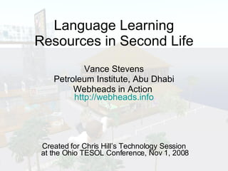 Language Learning Resources in Second Life Vance Stevens Petroleum Institute, Abu Dhabi Webheads in Action  http://webheads.info Created for Chris Hill’s Technology Session  at the Ohio TESOL Conference, Nov 1, 2008 