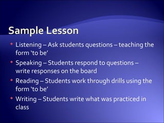 Listening – Ask students questions – teaching the form ‘to be’ Speaking – Students respond to questions – write responses on the board Reading – Students work through drills using the form ‘to be’ Writing – Students write what was practiced in class 