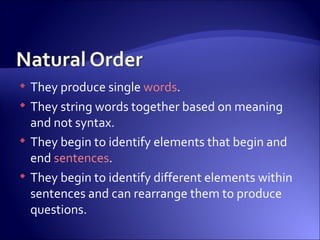 They produce single  words .  They string words together based on meaning and not syntax.  They begin to identify elements that begin and end  sentences .  They begin to identify different elements within sentences and can rearrange them to produce questions. 