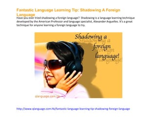 Fantastic Language Learning Tip: Shadowing A Foreign
Language
Have you ever tried shadowing a foreign language? Shadowing is a language learning technique
developed by the American Professor and language specialist, Alexander Arguelles. It’s a great
technique for anyone learning a foreign language to try.




http://www.qlanguage.com.hk/fantastic-language-learning-tip-shadowing-foreign-language
 