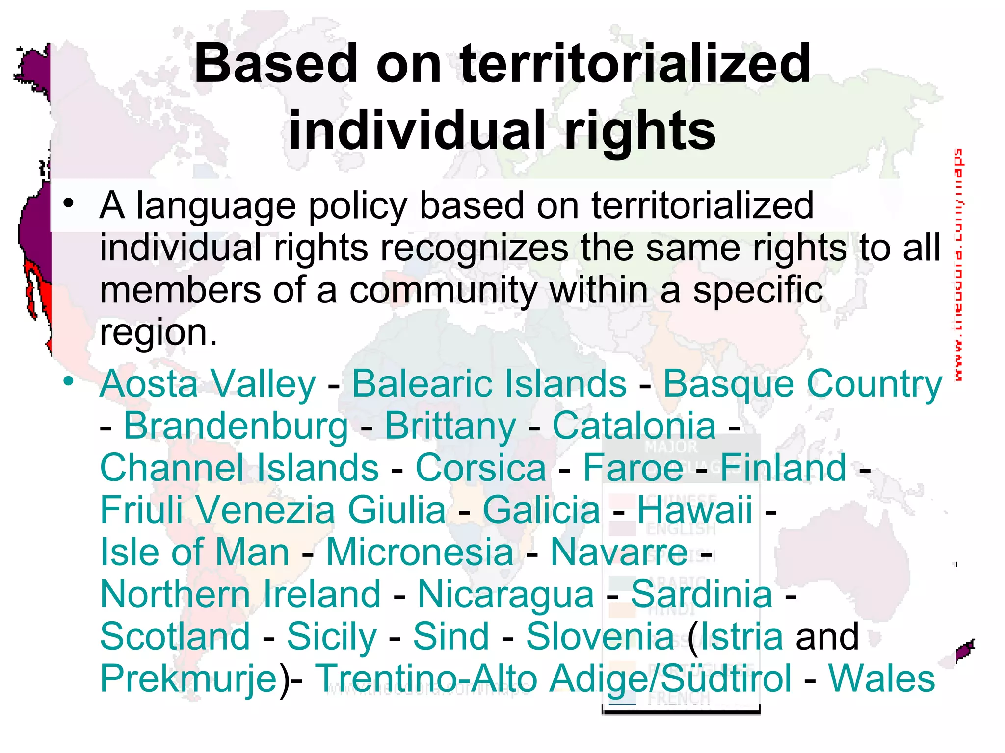 Based on territorialized individual rights A language policy based on territorialized individual rights recognizes the same rights to all members of a community within a specific region.  Aosta  Valley  -  Balearic Islands  -  Basque Country  -  Brandenburg  -  Brittany  -  Catalonia  -  Channel Islands  -  Corsica  -  Faroe  -  Finland  -  Friuli   Venezia   Giulia  -  Galicia  -  Hawaii  -  Isle of Man  -  Micronesia  -  Navarre  -  Northern Ireland  -  Nicaragua  -  Sardinia  -  Scotland  -  Sicily  -  Sind  -  Slovenia  ( Istria  and  Prekmurje )-  Trentino -Alto  Adige/Südtirol  -  Wales 
