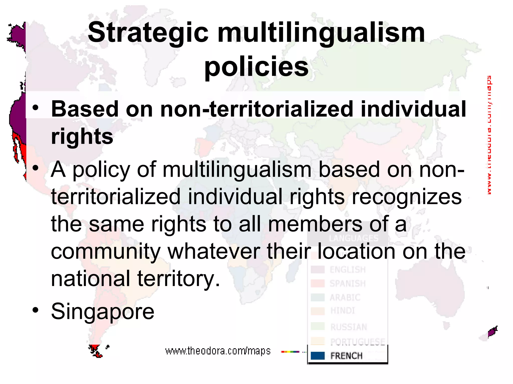 Strategic multilingualism policies Based on non-territorialized individual rights A policy of multilingualism based on non-territorialized individual rights recognizes the same rights to all members of a community whatever their location on the national territory. Singapore 