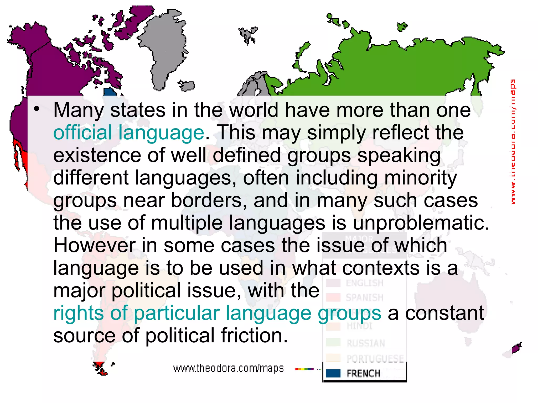 Many states in the world have more than one  official language . This may simply reflect the existence of well defined groups speaking different languages, often including minority groups near borders, and in many such cases the use of multiple languages is unproblematic. However in some cases the issue of which language is to be used in what contexts is a major political issue, with the  rights of particular language groups  a constant source of political friction.  