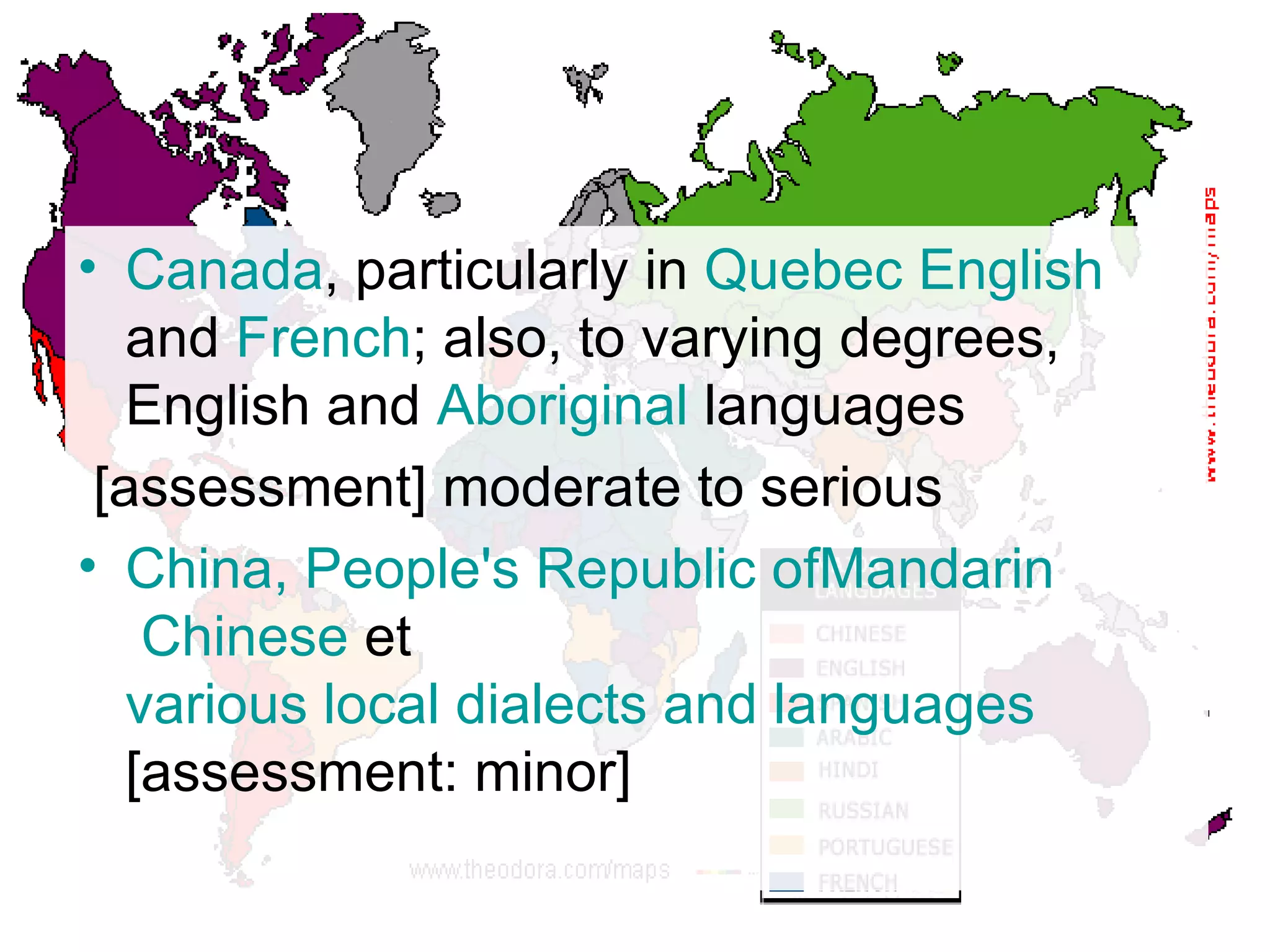 Canada , particularly in  Quebec   English  and  French ; also, to varying degrees, English and  Aboriginal  languages [assessment] moderate to serious China, People's Republic  of Mandarin  Chinese  et  various local dialects and languages  [assessment: minor] 