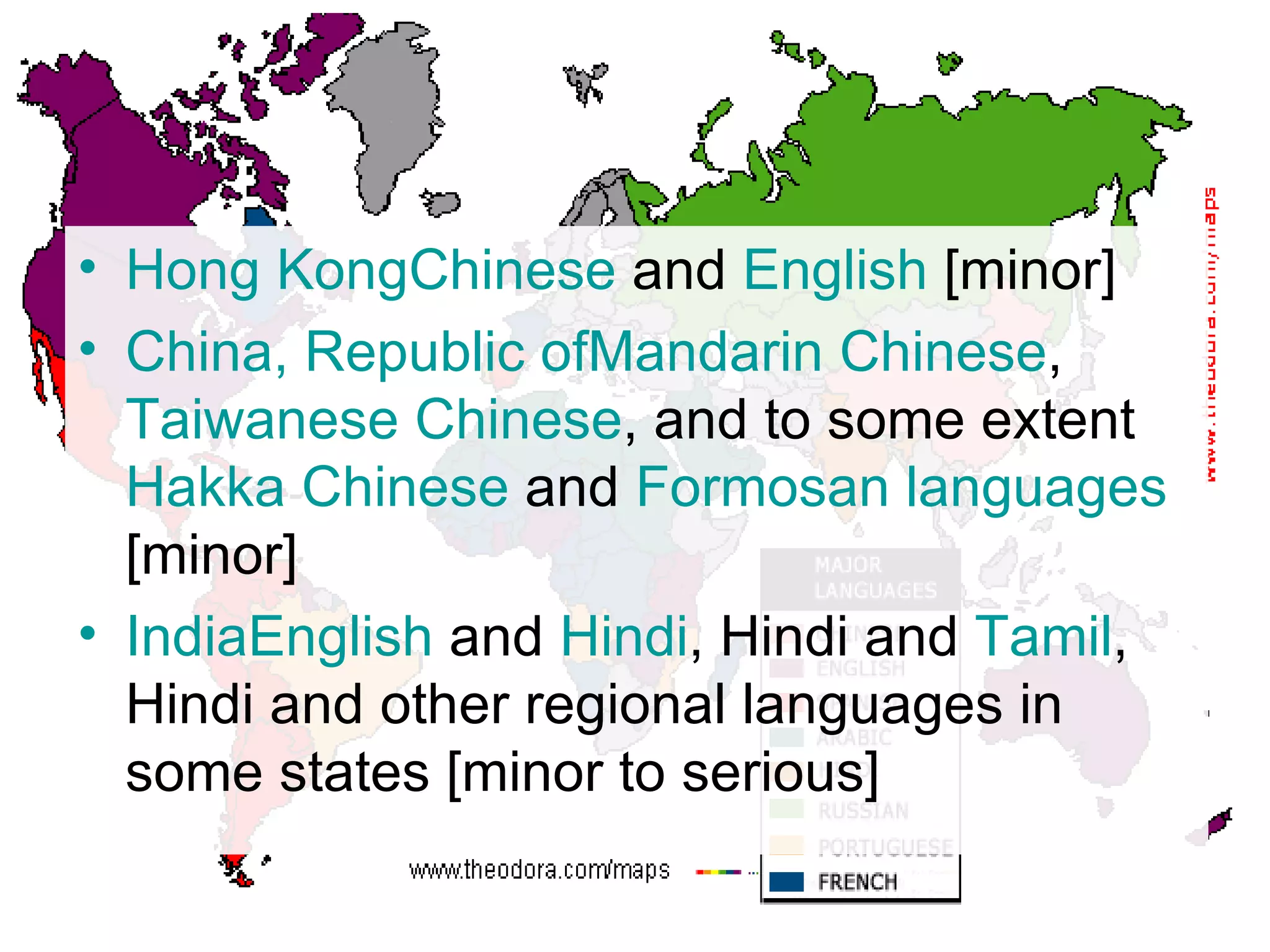 Hong  Kong Chinese  and  English  [minor] China, Republic  of Mandarin  Chinese ,  Taiwanese Chinese , and to some extent  Hakka  Chinese  and  Formosan languages  [minor] India English  and  Hindi , Hindi and  Tamil , Hindi and other regional languages in some states [minor to serious] 