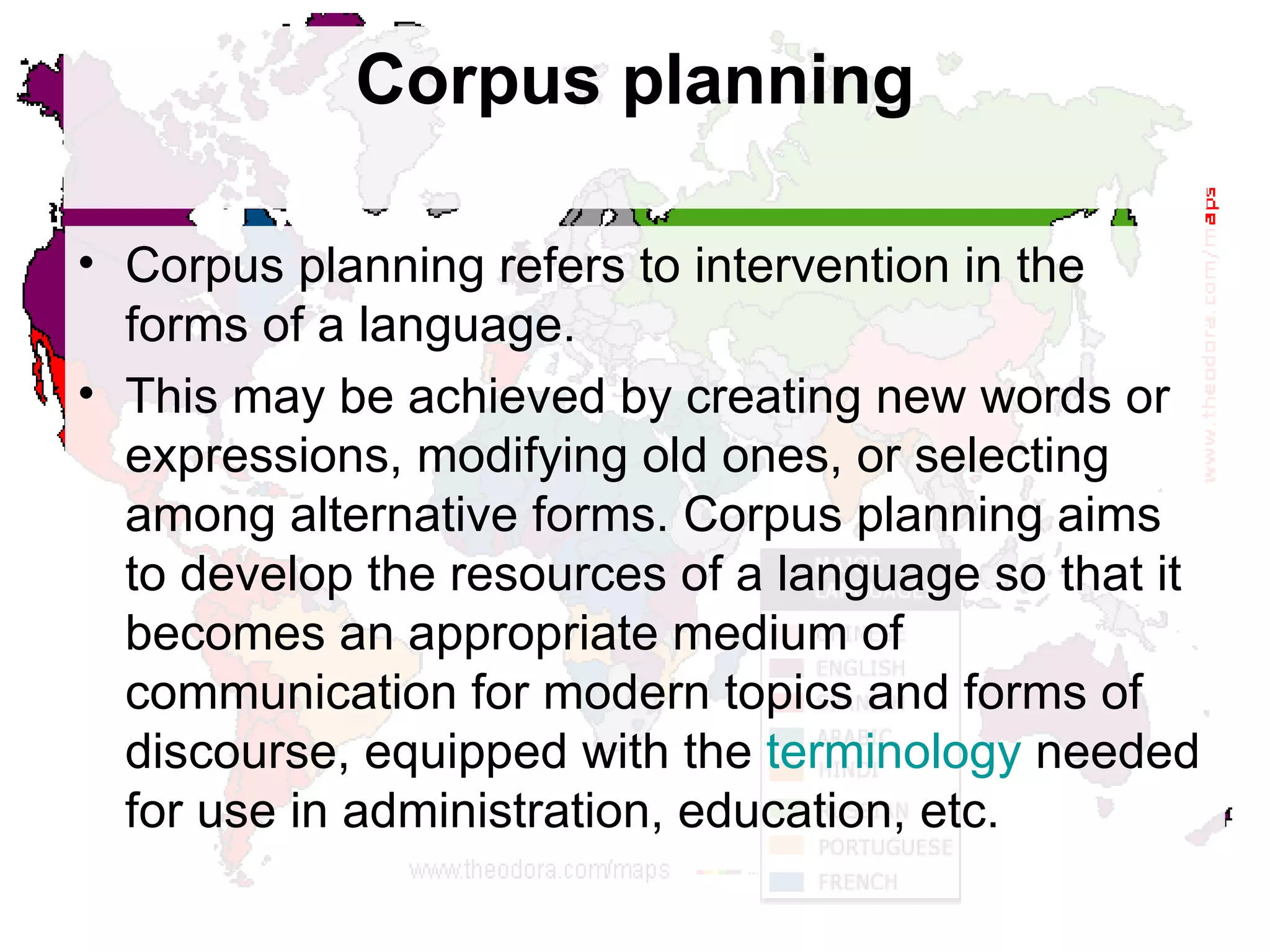 Corpus planning Corpus planning refers to intervention in the forms of a language.  This may be achieved by creating new words or expressions, modifying old ones, or selecting among alternative forms. Corpus planning aims to develop the resources of a language so that it becomes an appropriate medium of communication for modern topics and forms of discourse, equipped with the  terminology  needed for use in administration, education, etc.  