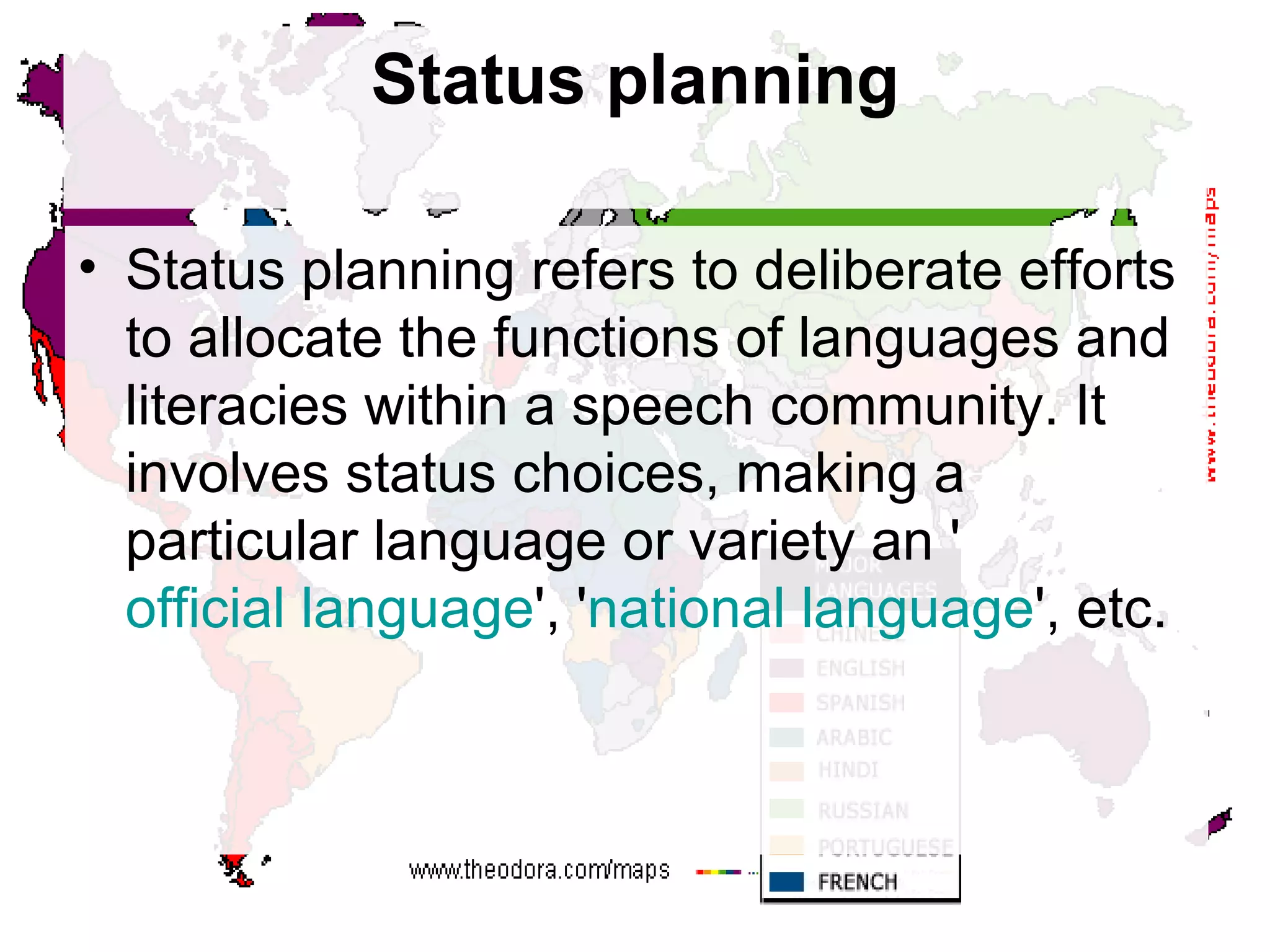Status planning Status planning refers to deliberate efforts to allocate the functions of languages and literacies within a speech community. It involves status choices, making a particular language or variety an ' official language ', ' national language ', etc.  