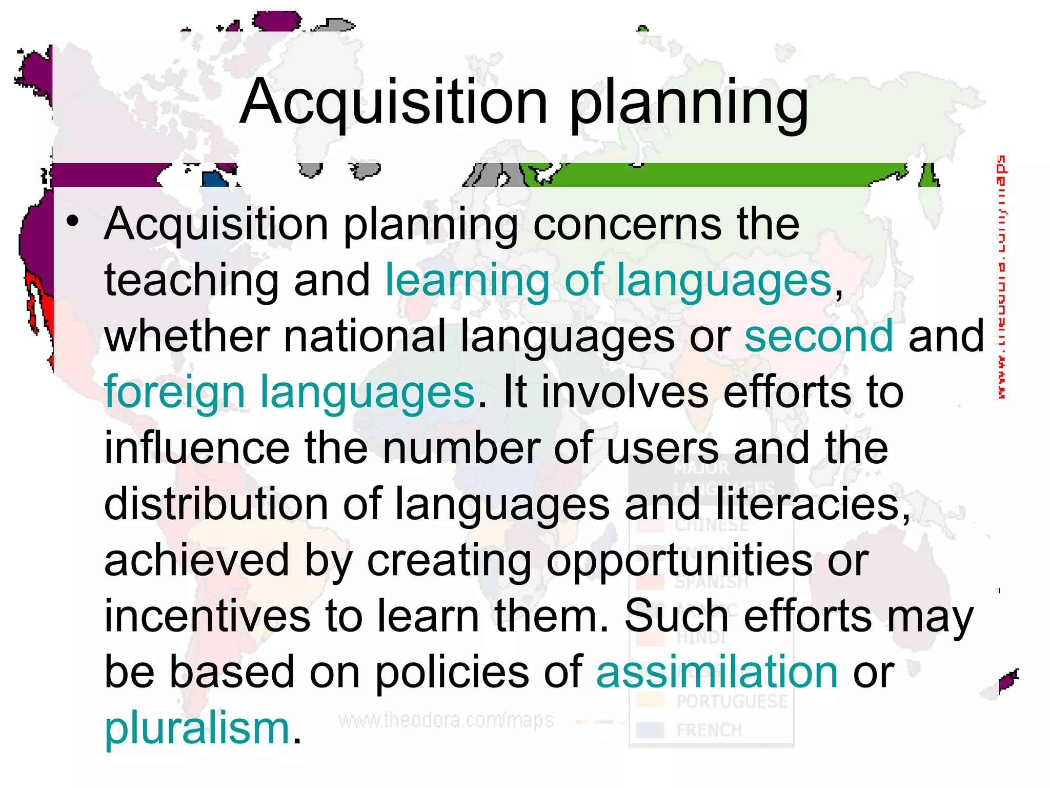 Acquisition planning Acquisition planning concerns the teaching and  learning of languages , whether national languages or  second  and  foreign languages . It involves efforts to influence the number of users and the distribution of languages and literacies, achieved by creating opportunities or incentives to learn them. Such efforts may be based on policies of  assimilation  or  pluralism .  