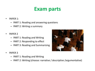 Exam parts
• PAPER 1:
– PART 1: Reading and answering questions
– PART 2: Writing a summary
• PAPER 2
– PART 1: Reading and Writing
– PART 2: Responding to effect
– PART 3: Reading and Summarising
• PAPER 3
– PART 1: Reading and Writing
– PART 2: Writing (choose: narrative / descriptive /argumentative)
 