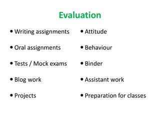 Evaluation
 Writing assignments
 Oral assignments
 Tests / Mock exams
 Blog work
 Projects
 Attitude
 Behaviour
 Binder
 Assistant work
 Preparation for classes
 
