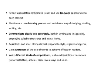 Reflect upon different thematic issues and use language appropriate to
each context.
 Monitor our own learning process and enrich our way of studying, reading,
writing, etc.
 Communicate clearly and accurately, both in writing and in speaking,
employing suitable structures and lexical items.
 Read texts and spot elements that respond to style, register and genre.
 Gain awareness of the use of words to achieve effects on readers.
 Write different kinds of compositions, such as descriptions, narratives,
(in)formal letters, articles, discursive essays and so on.
 