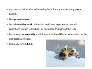  Carry out activities that will develop both fluency and accuracy in oral
English.
 Give presentations.
 Do collaborative work in the class and share experiences that will
contribute to each individual’s performance throughout the year.
 Make room for creativity and tolerance so that different viewpoints can be
expressed with ease.
 Get ready for I.G.C.S.E.
 