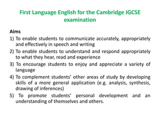 First Language English for the Cambridge IGCSE
examination
Aims
1) To enable students to communicate accurately, appropriately
and effectively in speech and writing
2) To enable students to understand and respond appropriately
to what they hear, read and experience
3) To encourage students to enjoy and appreciate a variety of
language
4) To complement students’ other areas of study by developing
skills of a more general application (e.g. analysis, synthesis,
drawing of inferences)
5) To promote students’ personal development and an
understanding of themselves and others.
 