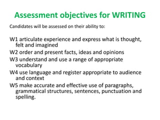 Assessment objectives for WRITING
Candidates will be assessed on their ability to:
W1 articulate experience and express what is thought,
felt and imagined
W2 order and present facts, ideas and opinions
W3 understand and use a range of appropriate
vocabulary
W4 use language and register appropriate to audience
and context
W5 make accurate and effective use of paragraphs,
grammatical structures, sentences, punctuation and
spelling.
 