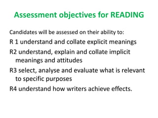 Assessment objectives for READING
Candidates will be assessed on their ability to:
R 1 understand and collate explicit meanings
R2 understand, explain and collate implicit
meanings and attitudes
R3 select, analyse and evaluate what is relevant
to specific purposes
R4 understand how writers achieve effects.
 
