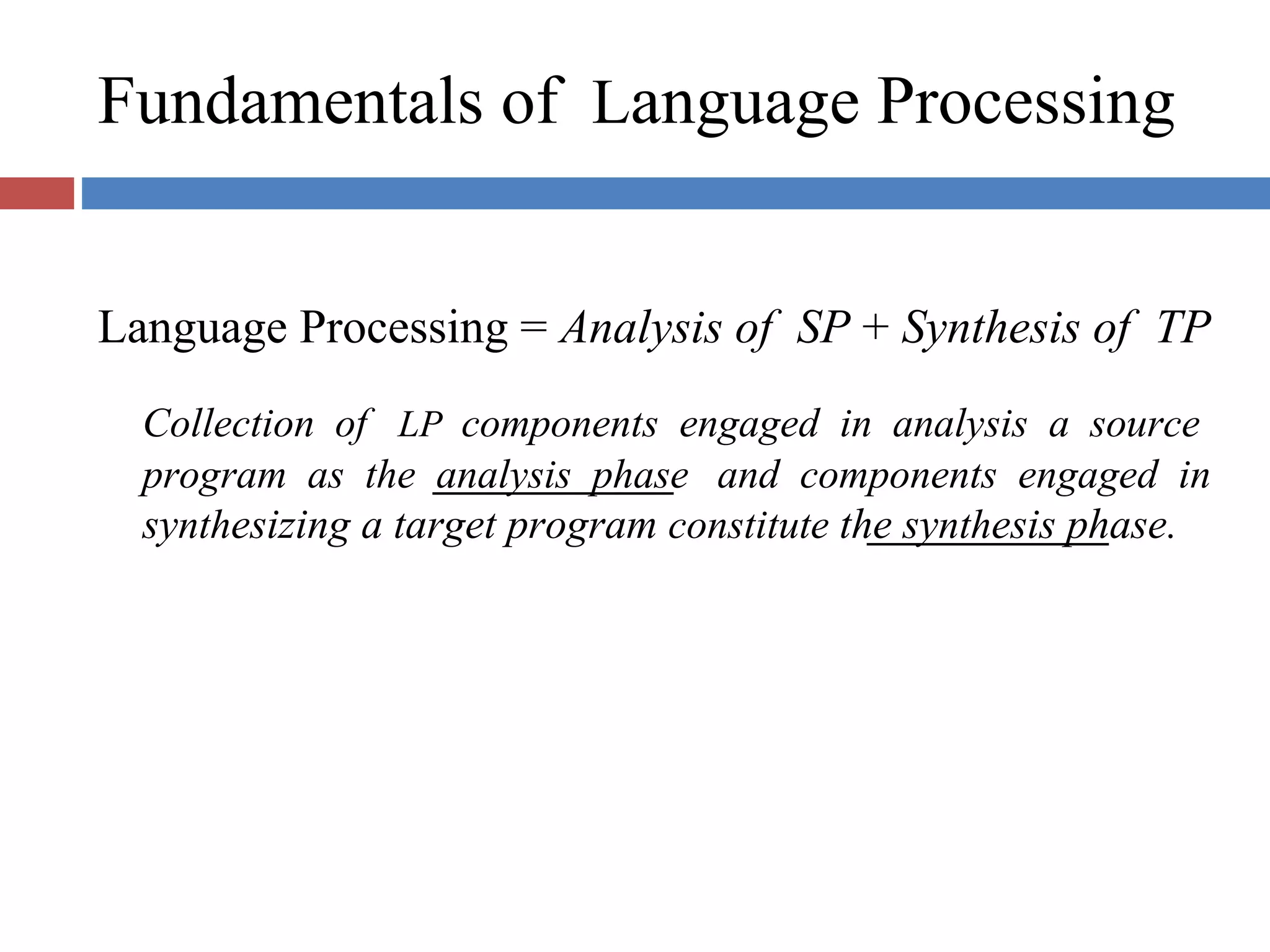 Fundamentals of Language Processing
Language Processing = Analysis of SP + Synthesis of TP
Collection of LP components engaged in analysis a source
program as the analysis phase and components engaged in
synthesizing a target program constitute the synthesis phase.
 