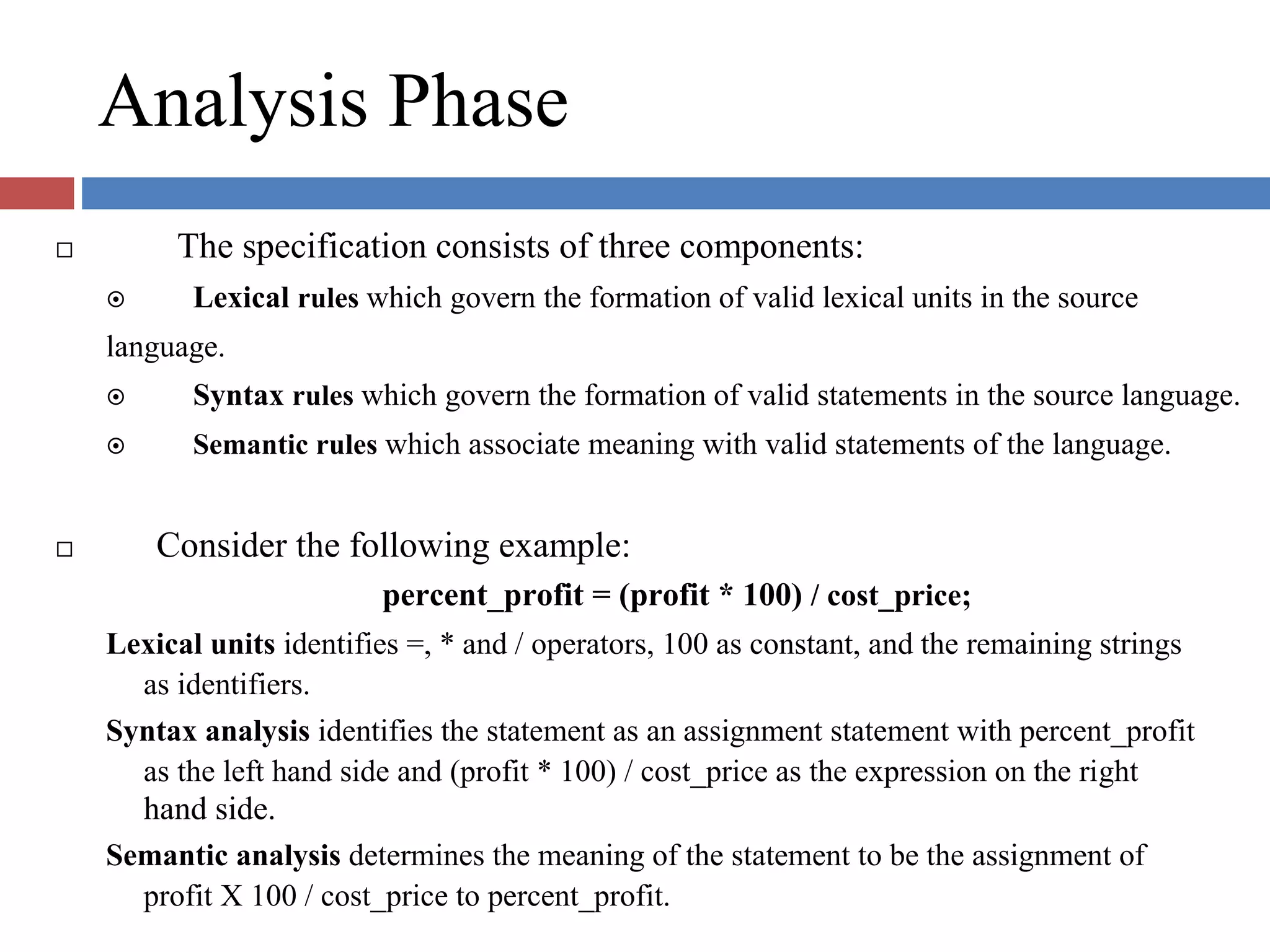Analysis Phase
The specification consists of three components:
Lexical rules which govern the formation of valid lexical units in the source
language.
Syntax rules which govern the formation of valid statements in the source language.
Semantic rules which associate meaning with valid statements of the language.
Consider the following example:
percent_profit = (profit * 100) / cost_price;
Lexical units identifies =, * and / operators, 100 as constant, and the remaining strings
as identifiers.
Syntax analysis identifies the statement as an assignment statement with percent_profit
as the left hand side and (profit * 100) / cost_price as the expression on the right
hand side.
Semantic analysis determines the meaning of the statement to be the assignment of
profit X 100 / cost_price to percent_profit.
 
