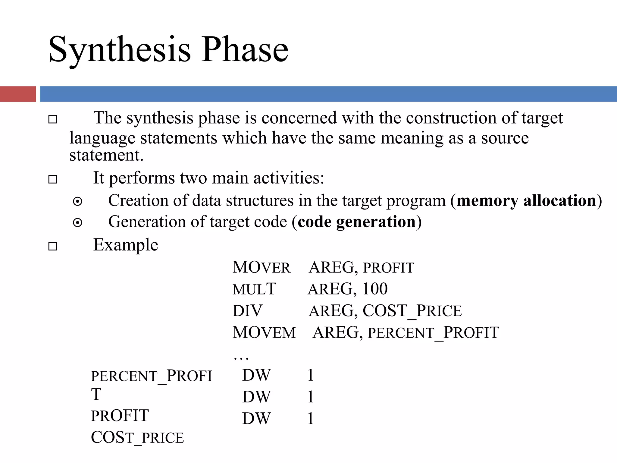 Synthesis Phase
The synthesis phase is concerned with the construction of target
language statements which have the same meaning as a source
statement.
It performs two main activities:
Creation of data structures in the target program (memory allocation)
Generation of target code (code generation)
Example
MOVER
MULT
DIV
AREG, PROFIT
AREG, 100
AREG, COST_PRICE
PERCENT_PROFI
T
PROFIT
COST_PRICE
MOVEM AREG, PERCENT_PROFIT
…
DW 1
DW 1
DW 1
 