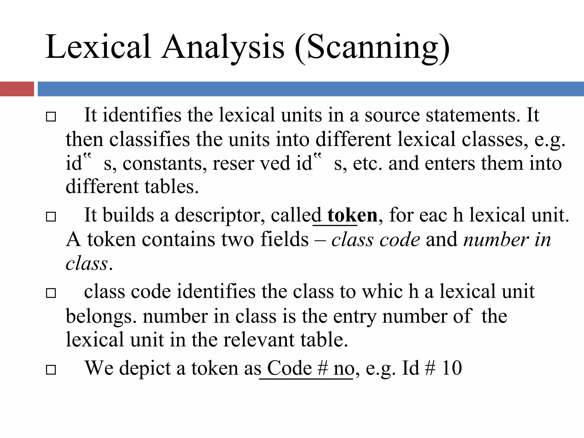 Lexical Analysis (Scanning)
It identifies the lexical units in a source statements. It
then classifies the units into different lexical classes, e.g.
id‟ s, constants, reser ved id‟ s, etc. and enters them into
different tables.
It builds a descriptor, called token, for eac h lexical unit.
A token contains two fields – class code and number in
class.
class code identifies the class to whic h a lexical unit
belongs. number in class is the entry number of the
lexical unit in the relevant table.
We depict a token as Code # no, e.g. Id # 10
 