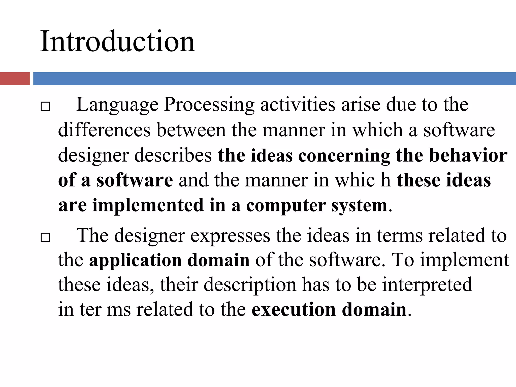 Introduction
Language Processing activities arise due to the
differences between the manner in which a software
designer describes the ideas concerning the behavior
of a software and the manner in whic h these ideas
are implemented in a computer system.
The designer expresses the ideas in terms related to
the application domain of the software. To implement
these ideas, their description has to be interpreted
in ter ms related to the execution domain.
 