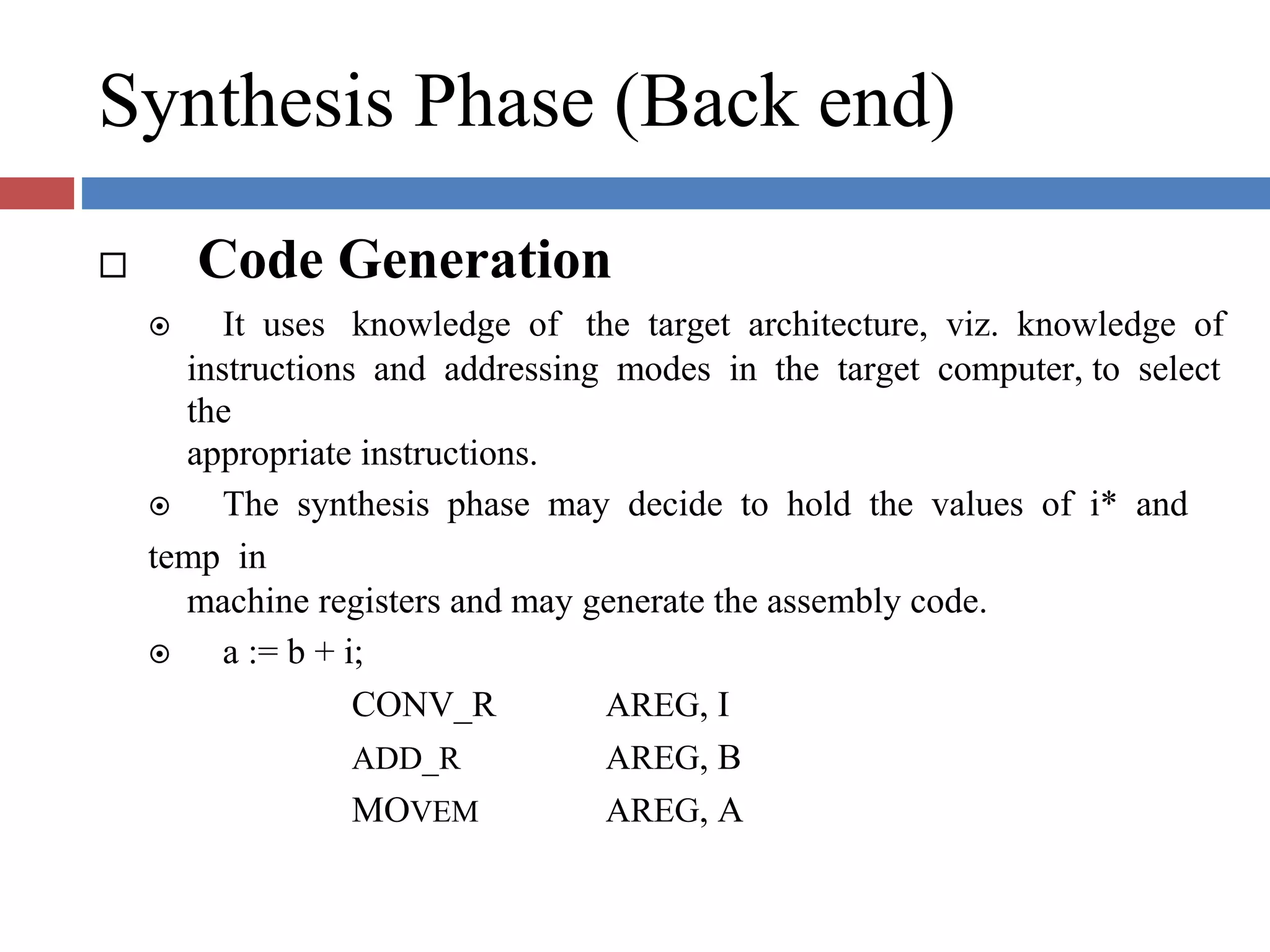 Synthesis Phase (Back end)
Code Generation
It uses knowledge of the target architecture, viz. knowledge of
instructions and addressing modes in the target computer, to select
the
appropriate instructions.
The synthesis phase may decide to hold the values of i* and
temp in
machine registers and may generate the assembly code.
a := b + i;
CONV_R
ADD_R
MOVEM
AREG, I
AREG, B
AREG, A
 