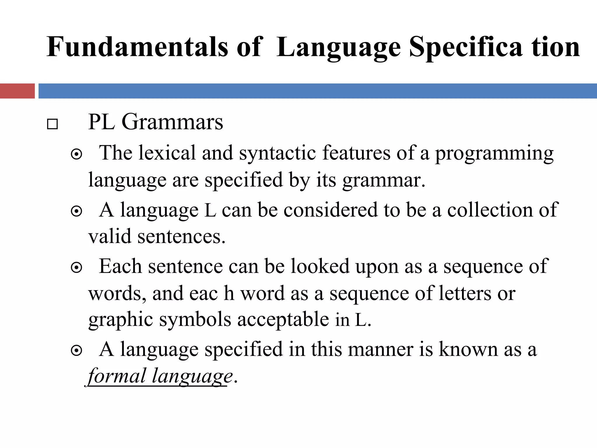 Fundamentals of Language Specifica tion
PL Grammars
The lexical and syntactic features of a programming
language are specified by its grammar.
A language L can be considered to be a collection of
valid sentences.
Each sentence can be looked upon as a sequence of
words, and eac h word as a sequence of letters or
graphic symbols acceptable in L.
A language specified in this manner is known as a
formal language.
 