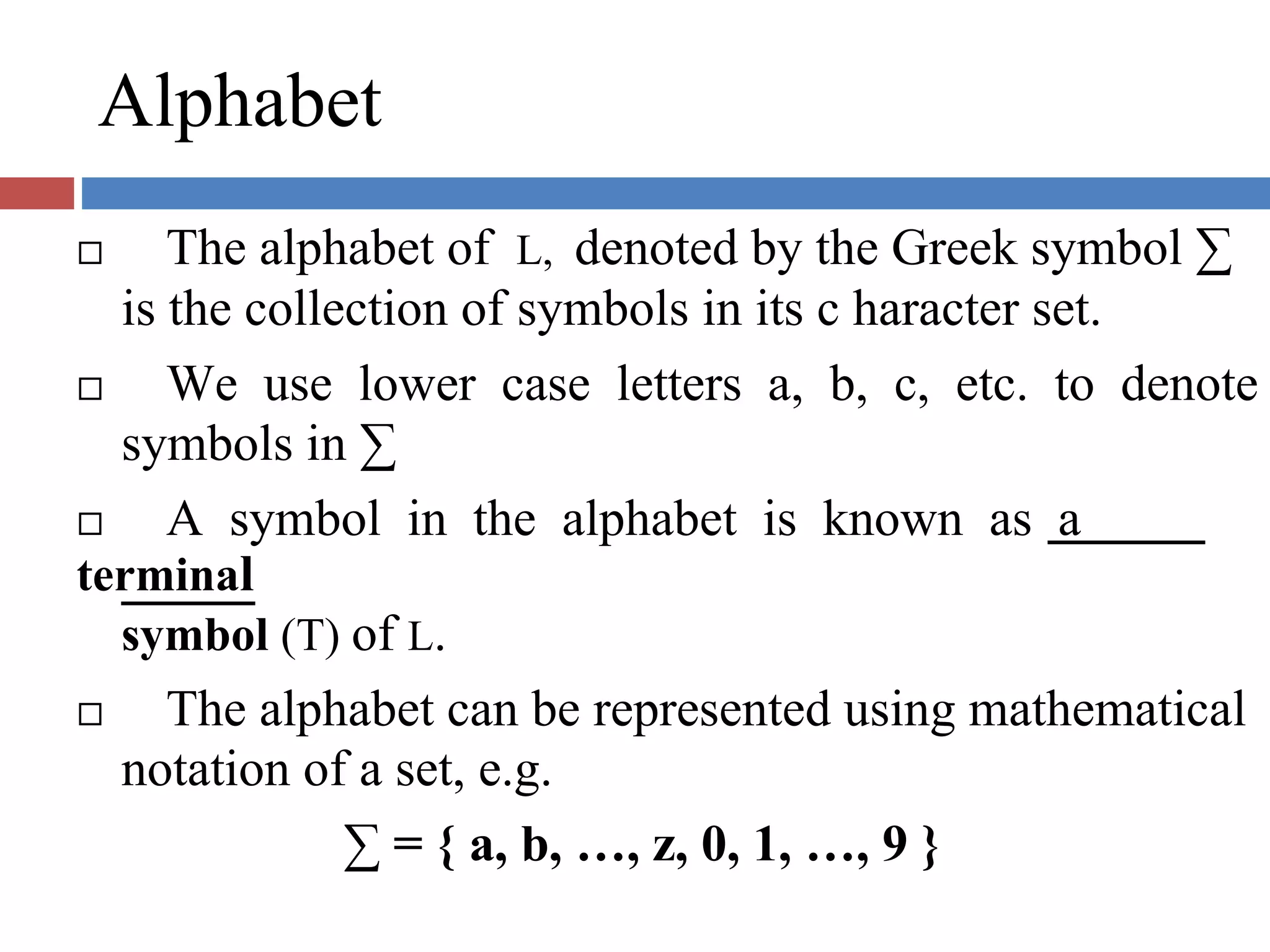 Alphabet
The alphabet of L, denoted by the Greek symbol ∑
is the collection of symbols in its c haracter set.
We use lower case letters a, b, c, etc. to denote
symbols in ∑
A symbol in the alphabet is known as a
terminal
symbol (T) of L.
The alphabet can be represented using mathematical
notation of a set, e.g.
∑ = { a, b, …, z, 0, 1, …, 9 }
 