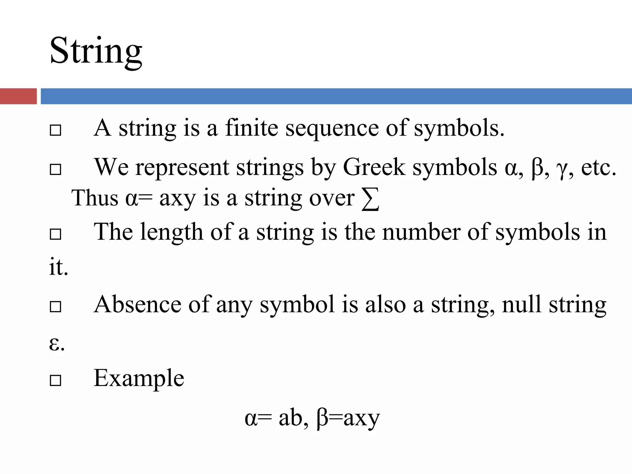 String
A string is a finite sequence of symbols.
We represent strings by Greek symbols α, β, γ, etc.
Thus α= axy is a string over ∑
The length of a string is the number of symbols in
it.
Absence of any symbol is also a string, null string
ε.
Example
α= ab, β=axy
 