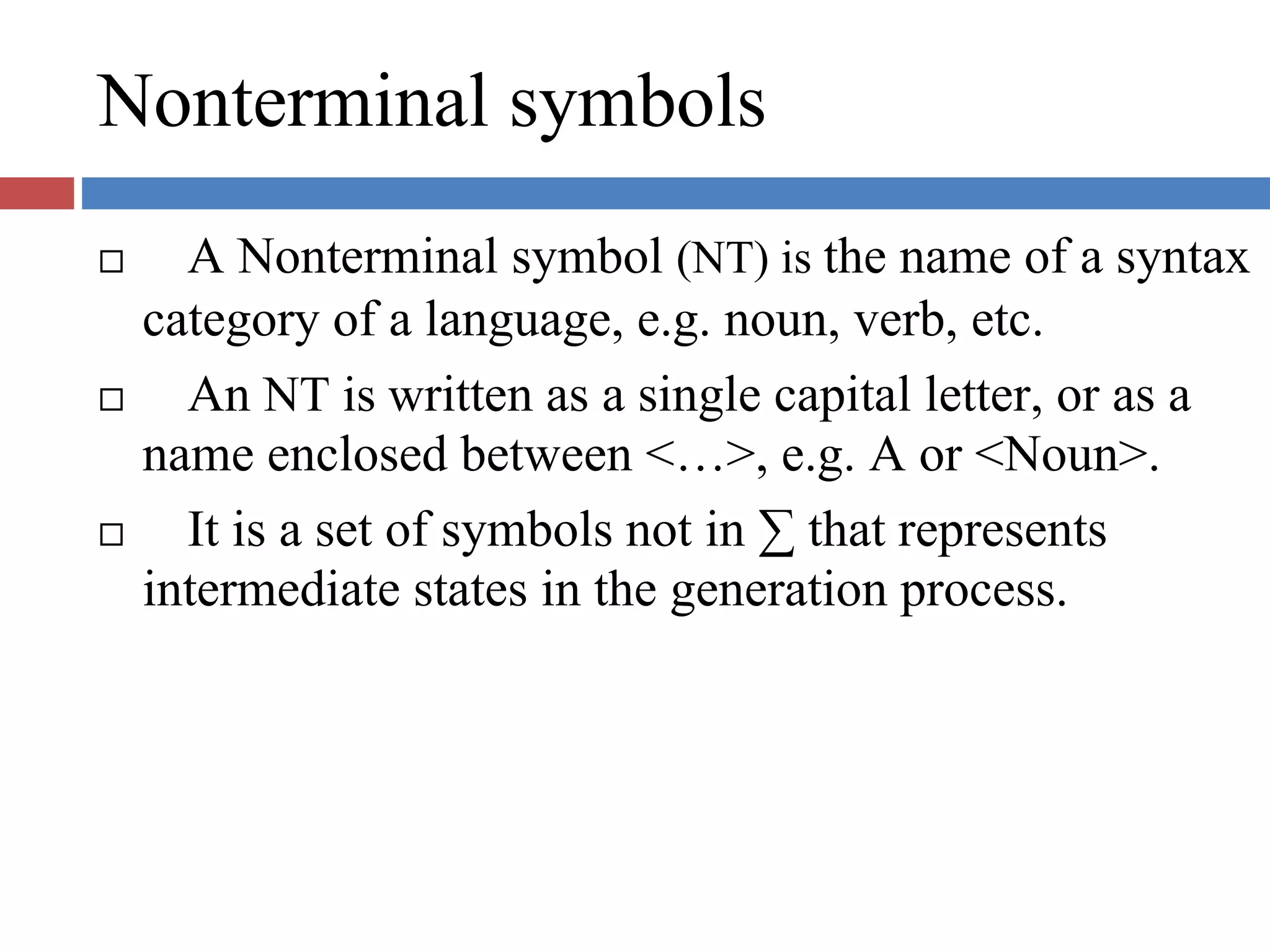 Nonterminal symbols
A Nonterminal symbol (NT) is the name of a syntax
category of a language, e.g. noun, verb, etc.
An NT is written as a single capital letter, or as a
name enclosed between <…>, e.g. A or <Noun>.
It is a set of symbols not in ∑ that represents
intermediate states in the generation process.
 