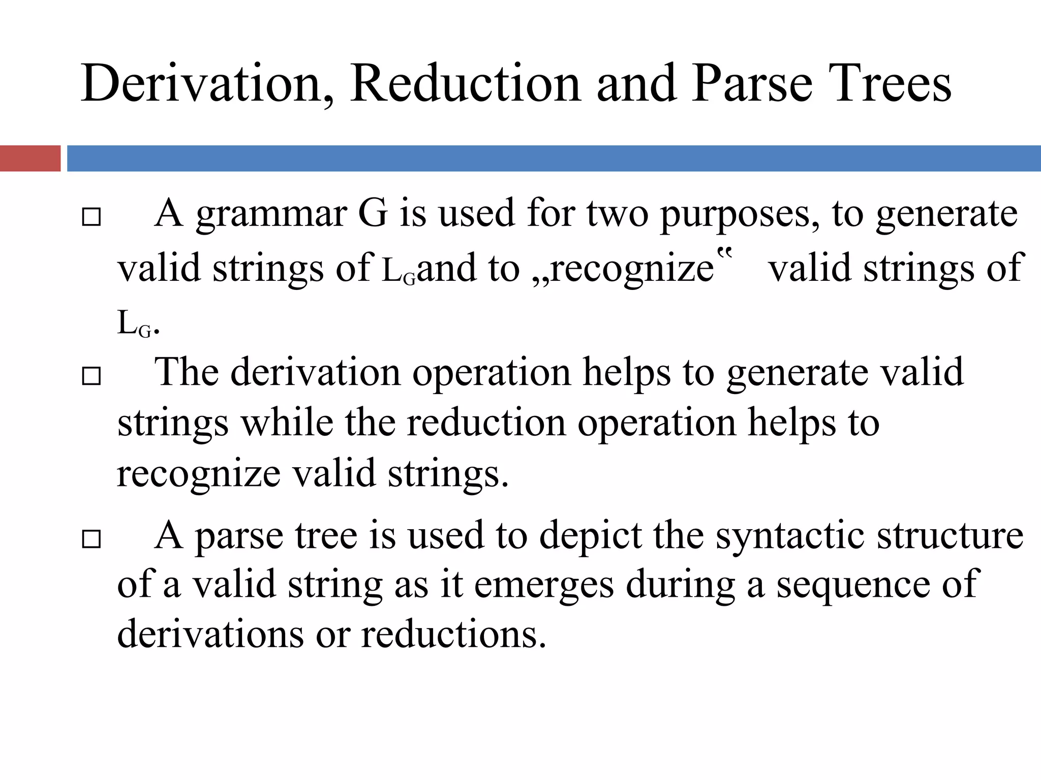 Derivation, Reduction and Parse Trees
A grammar G is used for two purposes, to generate
valid strings of LGand to „recognize‟ valid strings of
LG.
The derivation operation helps to generate valid
strings while the reduction operation helps to
recognize valid strings.
A parse tree is used to depict the syntactic structure
of a valid string as it emerges during a sequence of
derivations or reductions.
 