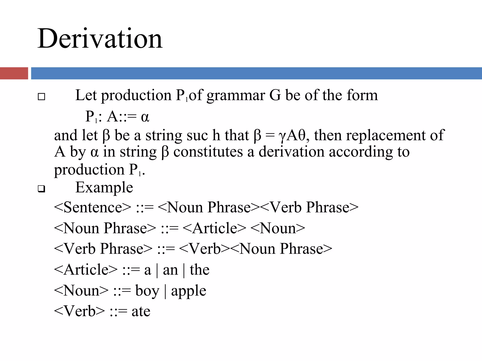 Derivation
Let production P1of grammar G be of the form
P1: A::= α
and let β be a string suc h that β = γAθ, then replacement of
A by α in string β constitutes a derivation according to
production P1.
Example
<Sentence> ::= <Noun Phrase><Verb Phrase>
<Noun Phrase> ::= <Article> <Noun>
<Verb Phrase> ::= <Verb><Noun Phrase>
<Article> ::= a | an | the
<Noun> ::= boy | apple
<Verb> ::= ate
 