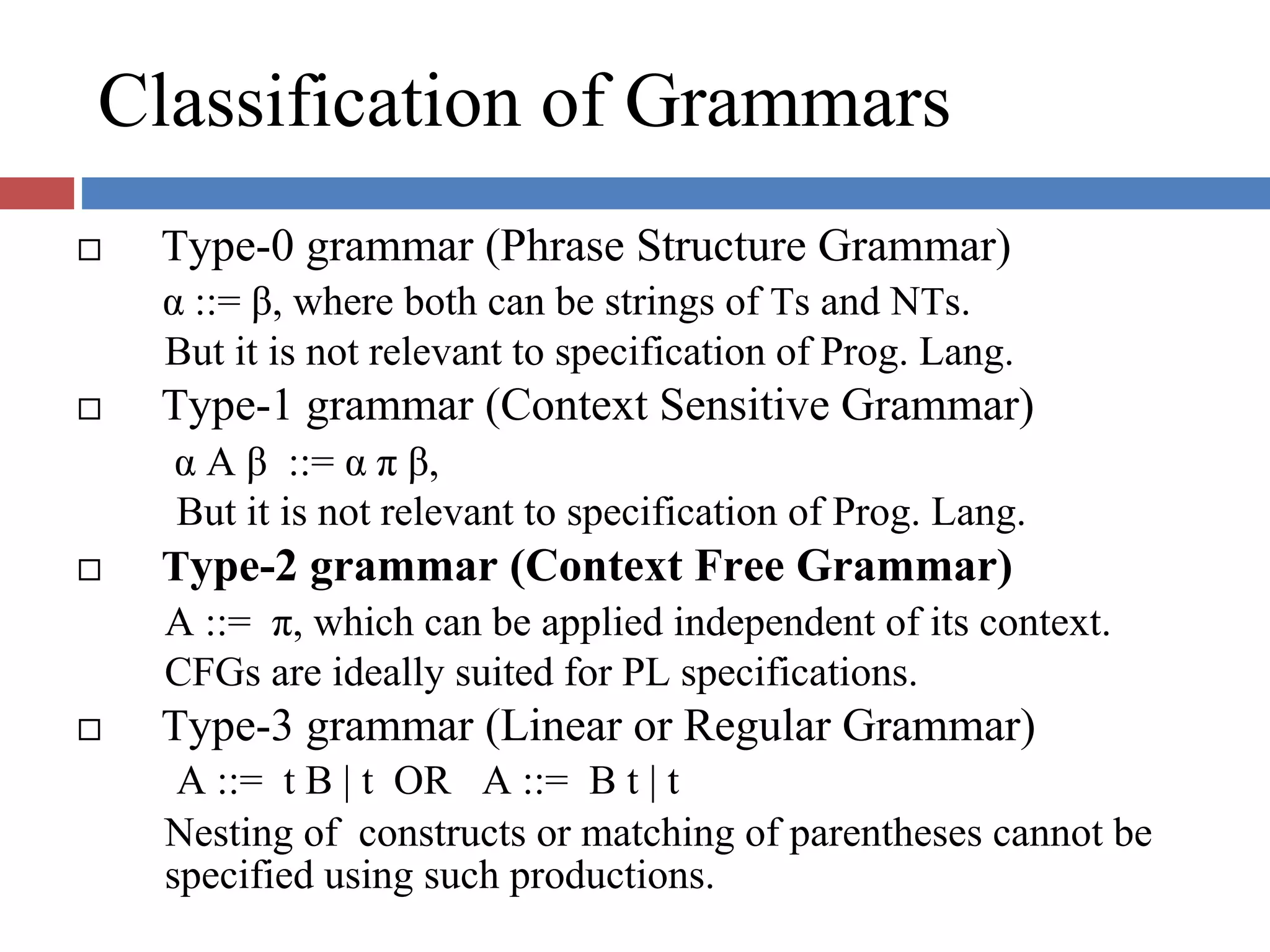 Classification of Grammars
Type-0 grammar (Phrase Structure Grammar)
α ::= β, where both can be strings of Ts and NTs.
But it is not relevant to specification of Prog. Lang.
Type-1 grammar (Context Sensitive Grammar)
α A β ::= α π β,
But it is not relevant to specification of Prog. Lang.
Type-2 grammar (Context Free Grammar)
A ::= π, which can be applied independent of its context.
CFGs are ideally suited for PL specifications.
Type-3 grammar (Linear or Regular Grammar)
A ::= t B | t OR A ::= B t | t
Nesting of constructs or matching of parentheses cannot be
specified using such productions.
 