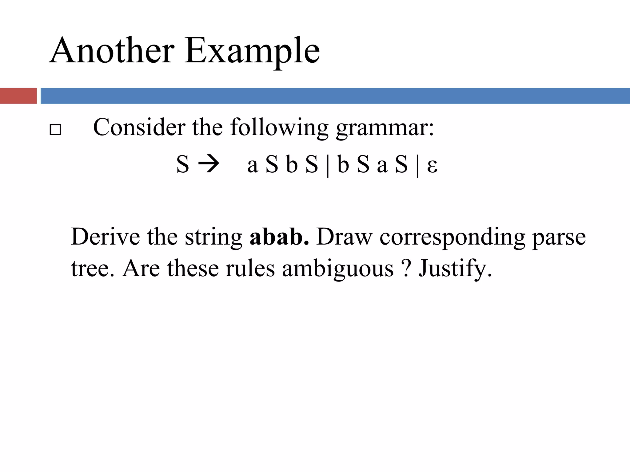 Another Example
Consider the following grammar:
S a S b S | b S a S | ε
Derive the string abab. Draw corresponding parse
tree. Are these rules ambiguous ? Justify.
 