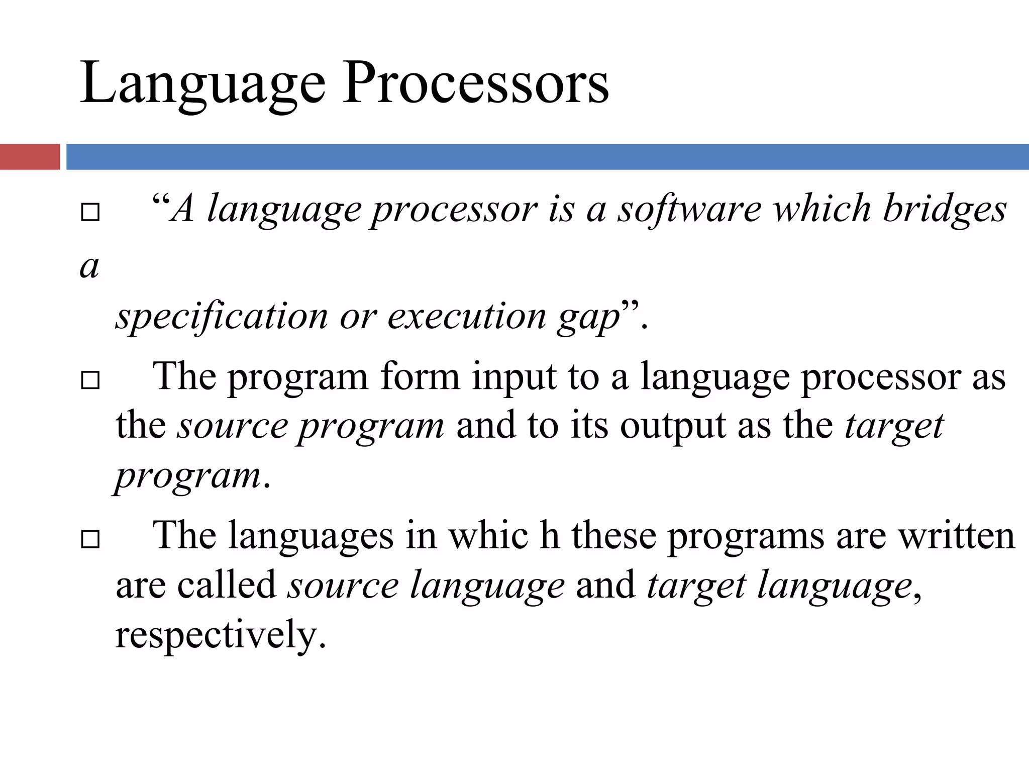 Language Processors
“A language processor is a software which bridges
a
specification or execution gap”.
The program form input to a language processor as
the source program and to its output as the target
program.
The languages in whic h these programs are written
are called source language and target language,
respectively.
 